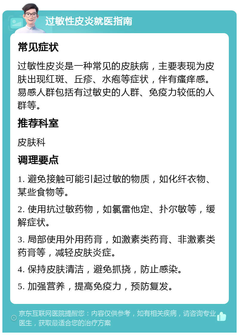 过敏性皮炎就医指南 常见症状 过敏性皮炎是一种常见的皮肤病，主要表现为皮肤出现红斑、丘疹、水疱等症状，伴有瘙痒感。易感人群包括有过敏史的人群、免疫力较低的人群等。 推荐科室 皮肤科 调理要点 1. 避免接触可能引起过敏的物质，如化纤衣物、某些食物等。 2. 使用抗过敏药物，如氯雷他定、扑尔敏等，缓解症状。 3. 局部使用外用药膏，如激素类药膏、非激素类药膏等，减轻皮肤炎症。 4. 保持皮肤清洁，避免抓挠，防止感染。 5. 加强营养，提高免疫力，预防复发。