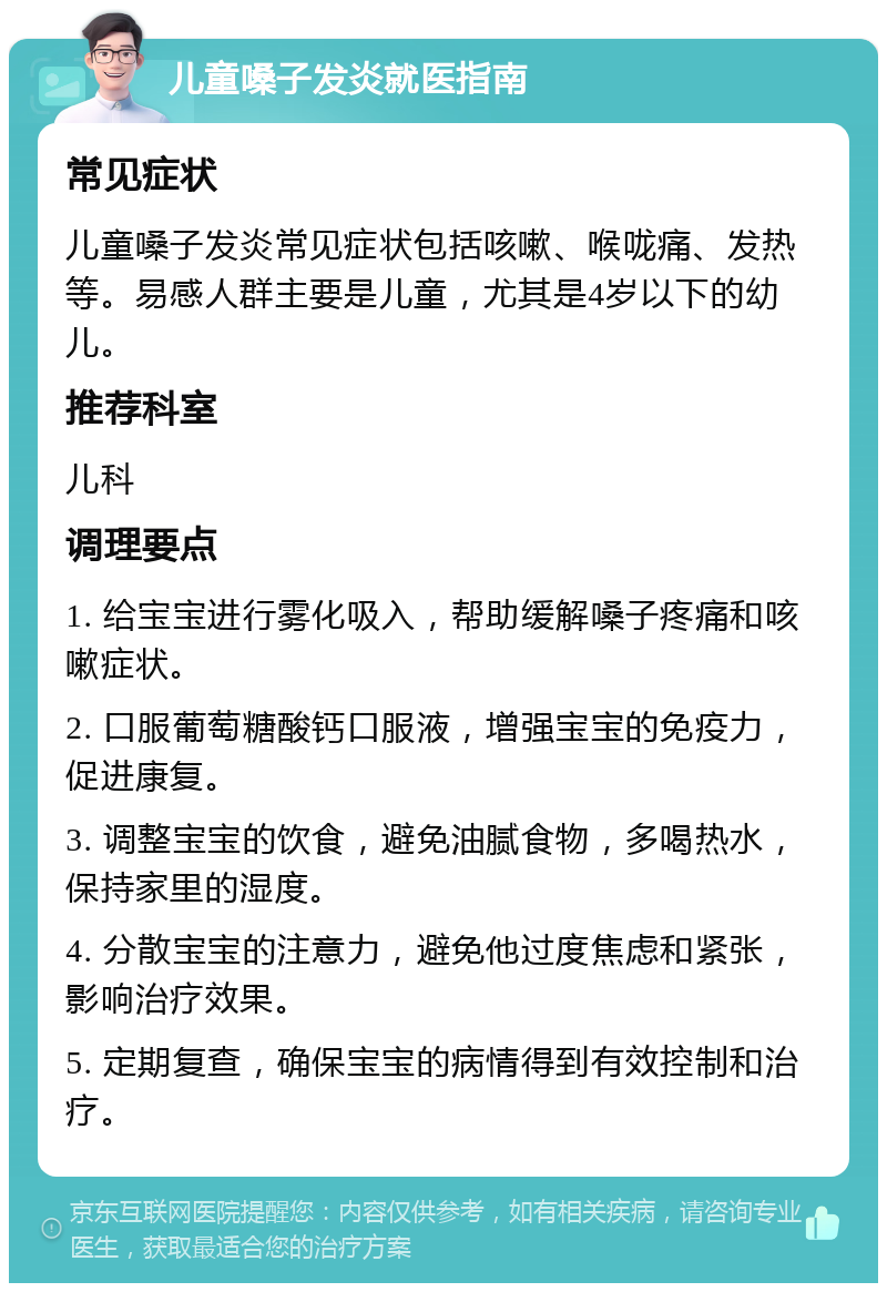 儿童嗓子发炎就医指南 常见症状 儿童嗓子发炎常见症状包括咳嗽、喉咙痛、发热等。易感人群主要是儿童，尤其是4岁以下的幼儿。 推荐科室 儿科 调理要点 1. 给宝宝进行雾化吸入，帮助缓解嗓子疼痛和咳嗽症状。 2. 口服葡萄糖酸钙口服液，增强宝宝的免疫力，促进康复。 3. 调整宝宝的饮食，避免油腻食物，多喝热水，保持家里的湿度。 4. 分散宝宝的注意力，避免他过度焦虑和紧张，影响治疗效果。 5. 定期复查，确保宝宝的病情得到有效控制和治疗。