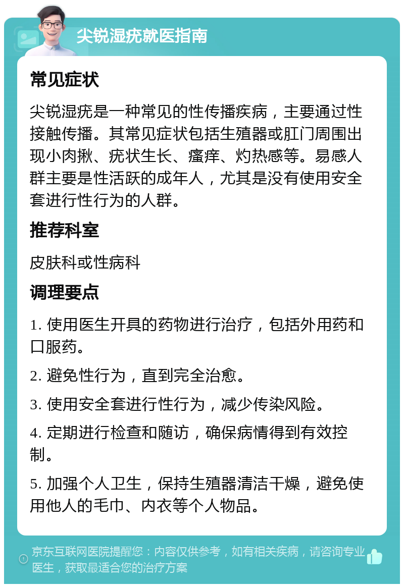 尖锐湿疣就医指南 常见症状 尖锐湿疣是一种常见的性传播疾病，主要通过性接触传播。其常见症状包括生殖器或肛门周围出现小肉揪、疣状生长、瘙痒、灼热感等。易感人群主要是性活跃的成年人，尤其是没有使用安全套进行性行为的人群。 推荐科室 皮肤科或性病科 调理要点 1. 使用医生开具的药物进行治疗，包括外用药和口服药。 2. 避免性行为，直到完全治愈。 3. 使用安全套进行性行为，减少传染风险。 4. 定期进行检查和随访，确保病情得到有效控制。 5. 加强个人卫生，保持生殖器清洁干燥，避免使用他人的毛巾、内衣等个人物品。