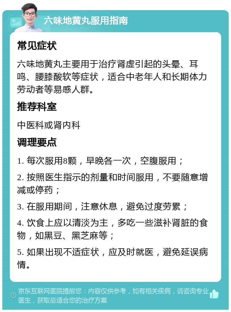 六味地黄丸服用指南 常见症状 六味地黄丸主要用于治疗肾虚引起的头晕、耳鸣、腰膝酸软等症状，适合中老年人和长期体力劳动者等易感人群。 推荐科室 中医科或肾内科 调理要点 1. 每次服用8颗，早晚各一次，空腹服用； 2. 按照医生指示的剂量和时间服用，不要随意增减或停药； 3. 在服用期间，注意休息，避免过度劳累； 4. 饮食上应以清淡为主，多吃一些滋补肾脏的食物，如黑豆、黑芝麻等； 5. 如果出现不适症状，应及时就医，避免延误病情。