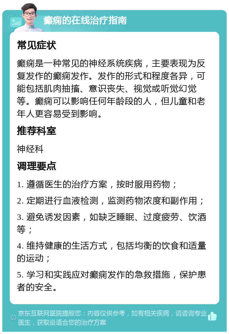 癫痫的在线治疗指南 常见症状 癫痫是一种常见的神经系统疾病，主要表现为反复发作的癫痫发作。发作的形式和程度各异，可能包括肌肉抽搐、意识丧失、视觉或听觉幻觉等。癫痫可以影响任何年龄段的人，但儿童和老年人更容易受到影响。 推荐科室 神经科 调理要点 1. 遵循医生的治疗方案，按时服用药物； 2. 定期进行血液检测，监测药物浓度和副作用； 3. 避免诱发因素，如缺乏睡眠、过度疲劳、饮酒等； 4. 维持健康的生活方式，包括均衡的饮食和适量的运动； 5. 学习和实践应对癫痫发作的急救措施，保护患者的安全。