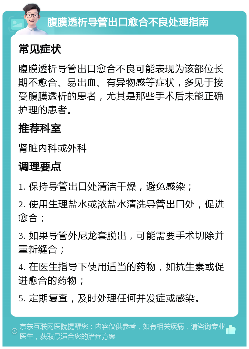 腹膜透析导管出口愈合不良处理指南 常见症状 腹膜透析导管出口愈合不良可能表现为该部位长期不愈合、易出血、有异物感等症状，多见于接受腹膜透析的患者，尤其是那些手术后未能正确护理的患者。 推荐科室 肾脏内科或外科 调理要点 1. 保持导管出口处清洁干燥，避免感染； 2. 使用生理盐水或浓盐水清洗导管出口处，促进愈合； 3. 如果导管外尼龙套脱出，可能需要手术切除并重新缝合； 4. 在医生指导下使用适当的药物，如抗生素或促进愈合的药物； 5. 定期复查，及时处理任何并发症或感染。