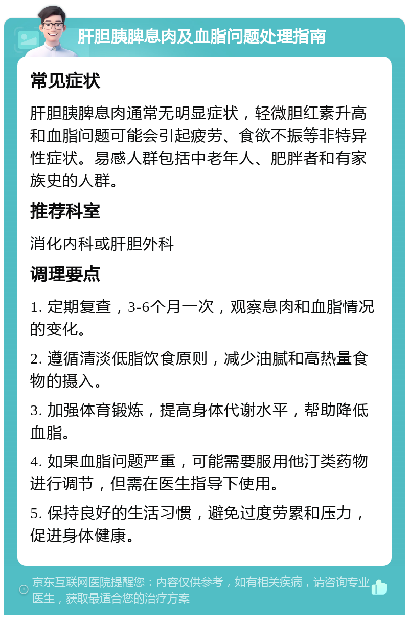 肝胆胰脾息肉及血脂问题处理指南 常见症状 肝胆胰脾息肉通常无明显症状，轻微胆红素升高和血脂问题可能会引起疲劳、食欲不振等非特异性症状。易感人群包括中老年人、肥胖者和有家族史的人群。 推荐科室 消化内科或肝胆外科 调理要点 1. 定期复查，3-6个月一次，观察息肉和血脂情况的变化。 2. 遵循清淡低脂饮食原则，减少油腻和高热量食物的摄入。 3. 加强体育锻炼，提高身体代谢水平，帮助降低血脂。 4. 如果血脂问题严重，可能需要服用他汀类药物进行调节，但需在医生指导下使用。 5. 保持良好的生活习惯，避免过度劳累和压力，促进身体健康。