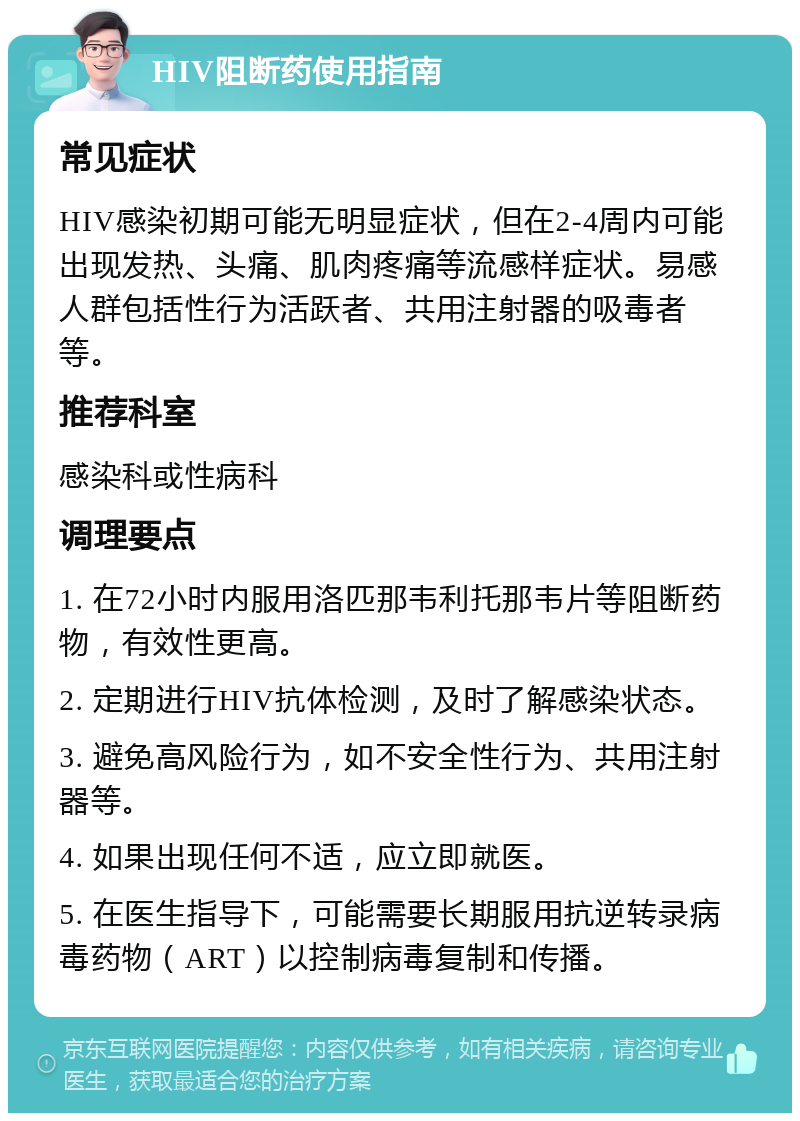 HIV阻断药使用指南 常见症状 HIV感染初期可能无明显症状，但在2-4周内可能出现发热、头痛、肌肉疼痛等流感样症状。易感人群包括性行为活跃者、共用注射器的吸毒者等。 推荐科室 感染科或性病科 调理要点 1. 在72小时内服用洛匹那韦利托那韦片等阻断药物，有效性更高。 2. 定期进行HIV抗体检测，及时了解感染状态。 3. 避免高风险行为，如不安全性行为、共用注射器等。 4. 如果出现任何不适，应立即就医。 5. 在医生指导下，可能需要长期服用抗逆转录病毒药物（ART）以控制病毒复制和传播。