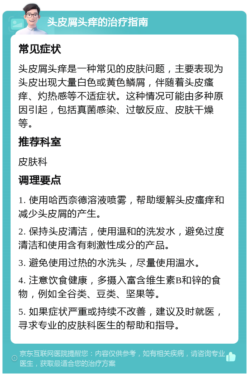 头皮屑头痒的治疗指南 常见症状 头皮屑头痒是一种常见的皮肤问题，主要表现为头皮出现大量白色或黄色鳞屑，伴随着头皮瘙痒、灼热感等不适症状。这种情况可能由多种原因引起，包括真菌感染、过敏反应、皮肤干燥等。 推荐科室 皮肤科 调理要点 1. 使用哈西奈德溶液喷雾，帮助缓解头皮瘙痒和减少头皮屑的产生。 2. 保持头皮清洁，使用温和的洗发水，避免过度清洁和使用含有刺激性成分的产品。 3. 避免使用过热的水洗头，尽量使用温水。 4. 注意饮食健康，多摄入富含维生素B和锌的食物，例如全谷类、豆类、坚果等。 5. 如果症状严重或持续不改善，建议及时就医，寻求专业的皮肤科医生的帮助和指导。