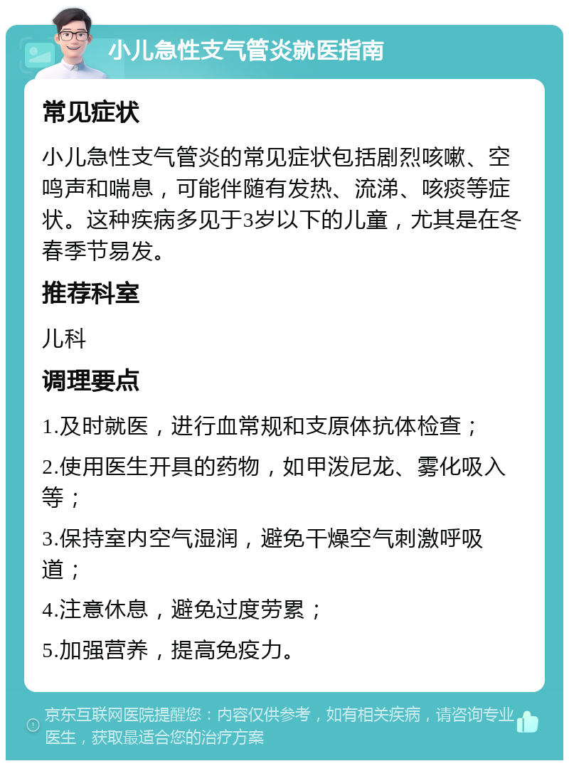 小儿急性支气管炎就医指南 常见症状 小儿急性支气管炎的常见症状包括剧烈咳嗽、空鸣声和喘息，可能伴随有发热、流涕、咳痰等症状。这种疾病多见于3岁以下的儿童，尤其是在冬春季节易发。 推荐科室 儿科 调理要点 1.及时就医，进行血常规和支原体抗体检查； 2.使用医生开具的药物，如甲泼尼龙、雾化吸入等； 3.保持室内空气湿润，避免干燥空气刺激呼吸道； 4.注意休息，避免过度劳累； 5.加强营养，提高免疫力。