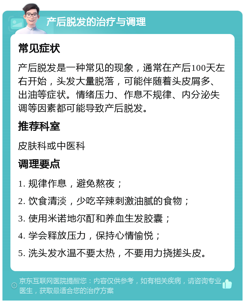 产后脱发的治疗与调理 常见症状 产后脱发是一种常见的现象，通常在产后100天左右开始，头发大量脱落，可能伴随着头皮屑多、出油等症状。情绪压力、作息不规律、内分泌失调等因素都可能导致产后脱发。 推荐科室 皮肤科或中医科 调理要点 1. 规律作息，避免熬夜； 2. 饮食清淡，少吃辛辣刺激油腻的食物； 3. 使用米诺地尔酊和养血生发胶囊； 4. 学会释放压力，保持心情愉悦； 5. 洗头发水温不要太热，不要用力挠搓头皮。