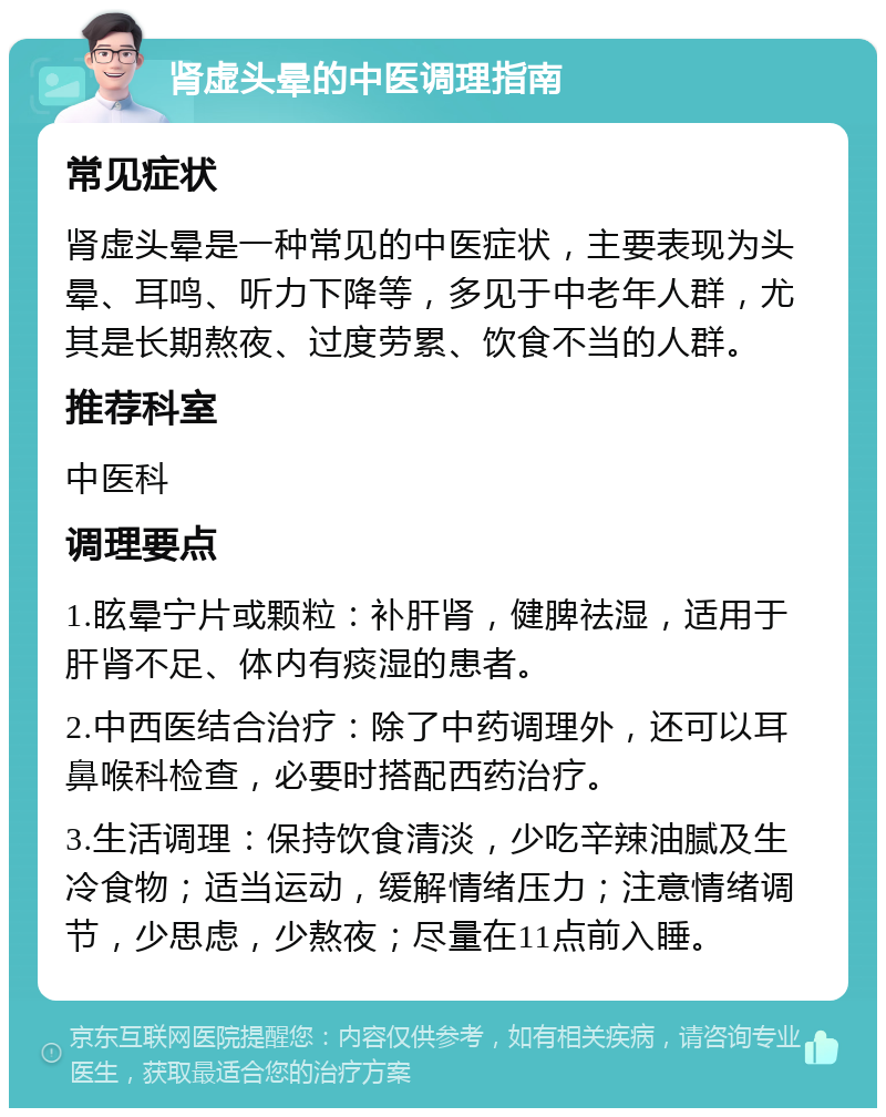 肾虚头晕的中医调理指南 常见症状 肾虚头晕是一种常见的中医症状，主要表现为头晕、耳鸣、听力下降等，多见于中老年人群，尤其是长期熬夜、过度劳累、饮食不当的人群。 推荐科室 中医科 调理要点 1.眩晕宁片或颗粒：补肝肾，健脾祛湿，适用于肝肾不足、体内有痰湿的患者。 2.中西医结合治疗：除了中药调理外，还可以耳鼻喉科检查，必要时搭配西药治疗。 3.生活调理：保持饮食清淡，少吃辛辣油腻及生冷食物；适当运动，缓解情绪压力；注意情绪调节，少思虑，少熬夜；尽量在11点前入睡。