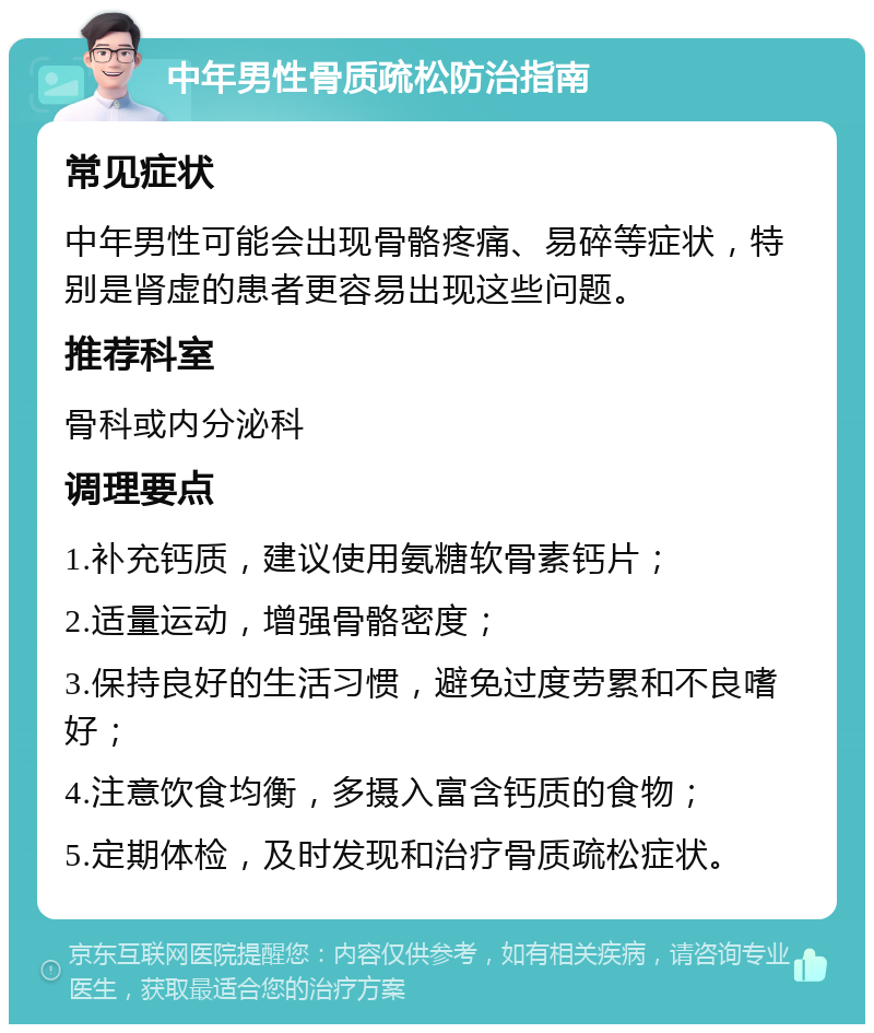 中年男性骨质疏松防治指南 常见症状 中年男性可能会出现骨骼疼痛、易碎等症状，特别是肾虚的患者更容易出现这些问题。 推荐科室 骨科或内分泌科 调理要点 1.补充钙质，建议使用氨糖软骨素钙片； 2.适量运动，增强骨骼密度； 3.保持良好的生活习惯，避免过度劳累和不良嗜好； 4.注意饮食均衡，多摄入富含钙质的食物； 5.定期体检，及时发现和治疗骨质疏松症状。