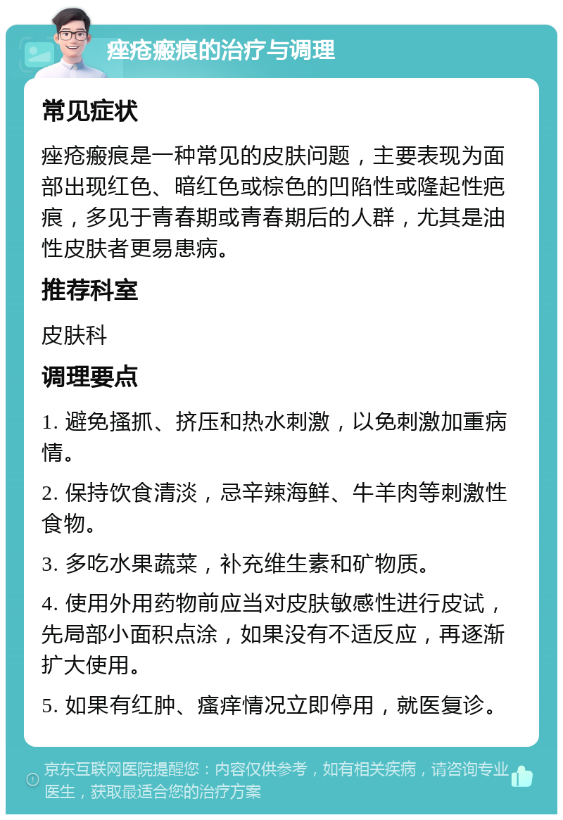 痤疮瘢痕的治疗与调理 常见症状 痤疮瘢痕是一种常见的皮肤问题，主要表现为面部出现红色、暗红色或棕色的凹陷性或隆起性疤痕，多见于青春期或青春期后的人群，尤其是油性皮肤者更易患病。 推荐科室 皮肤科 调理要点 1. 避免搔抓、挤压和热水刺激，以免刺激加重病情。 2. 保持饮食清淡，忌辛辣海鲜、牛羊肉等刺激性食物。 3. 多吃水果蔬菜，补充维生素和矿物质。 4. 使用外用药物前应当对皮肤敏感性进行皮试，先局部小面积点涂，如果没有不适反应，再逐渐扩大使用。 5. 如果有红肿、瘙痒情况立即停用，就医复诊。