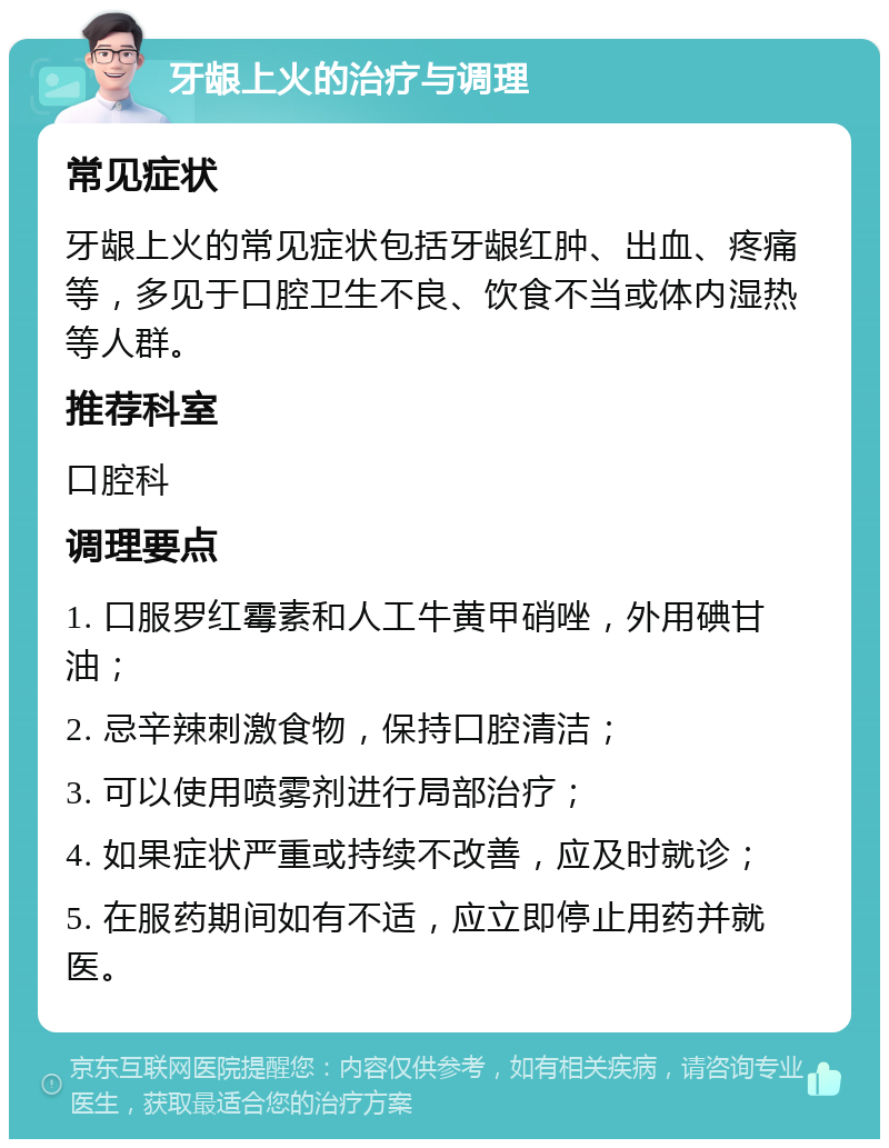 牙龈上火的治疗与调理 常见症状 牙龈上火的常见症状包括牙龈红肿、出血、疼痛等，多见于口腔卫生不良、饮食不当或体内湿热等人群。 推荐科室 口腔科 调理要点 1. 口服罗红霉素和人工牛黄甲硝唑，外用碘甘油； 2. 忌辛辣刺激食物，保持口腔清洁； 3. 可以使用喷雾剂进行局部治疗； 4. 如果症状严重或持续不改善，应及时就诊； 5. 在服药期间如有不适，应立即停止用药并就医。