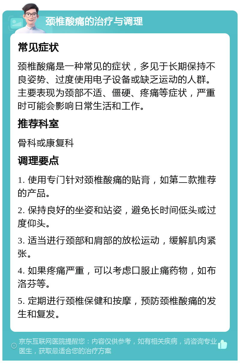 颈椎酸痛的治疗与调理 常见症状 颈椎酸痛是一种常见的症状，多见于长期保持不良姿势、过度使用电子设备或缺乏运动的人群。主要表现为颈部不适、僵硬、疼痛等症状，严重时可能会影响日常生活和工作。 推荐科室 骨科或康复科 调理要点 1. 使用专门针对颈椎酸痛的贴膏，如第二款推荐的产品。 2. 保持良好的坐姿和站姿，避免长时间低头或过度仰头。 3. 适当进行颈部和肩部的放松运动，缓解肌肉紧张。 4. 如果疼痛严重，可以考虑口服止痛药物，如布洛芬等。 5. 定期进行颈椎保健和按摩，预防颈椎酸痛的发生和复发。