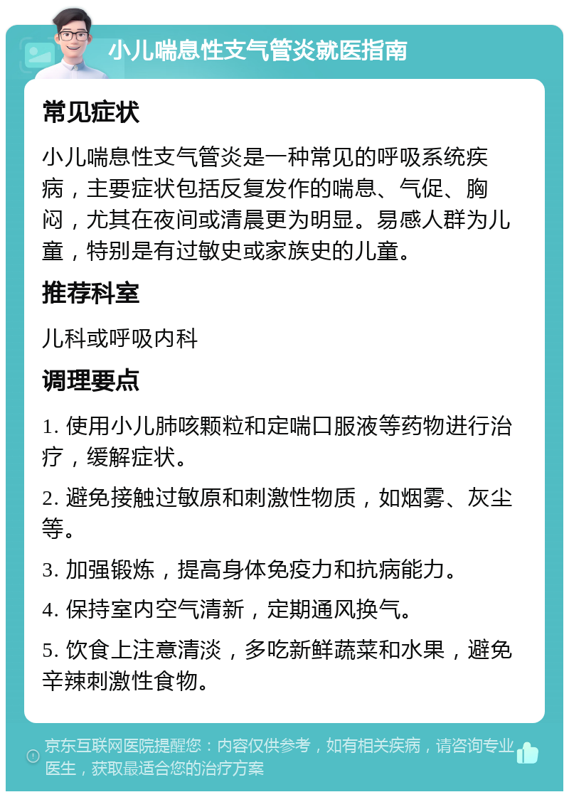 小儿喘息性支气管炎就医指南 常见症状 小儿喘息性支气管炎是一种常见的呼吸系统疾病，主要症状包括反复发作的喘息、气促、胸闷，尤其在夜间或清晨更为明显。易感人群为儿童，特别是有过敏史或家族史的儿童。 推荐科室 儿科或呼吸内科 调理要点 1. 使用小儿肺咳颗粒和定喘口服液等药物进行治疗，缓解症状。 2. 避免接触过敏原和刺激性物质，如烟雾、灰尘等。 3. 加强锻炼，提高身体免疫力和抗病能力。 4. 保持室内空气清新，定期通风换气。 5. 饮食上注意清淡，多吃新鲜蔬菜和水果，避免辛辣刺激性食物。