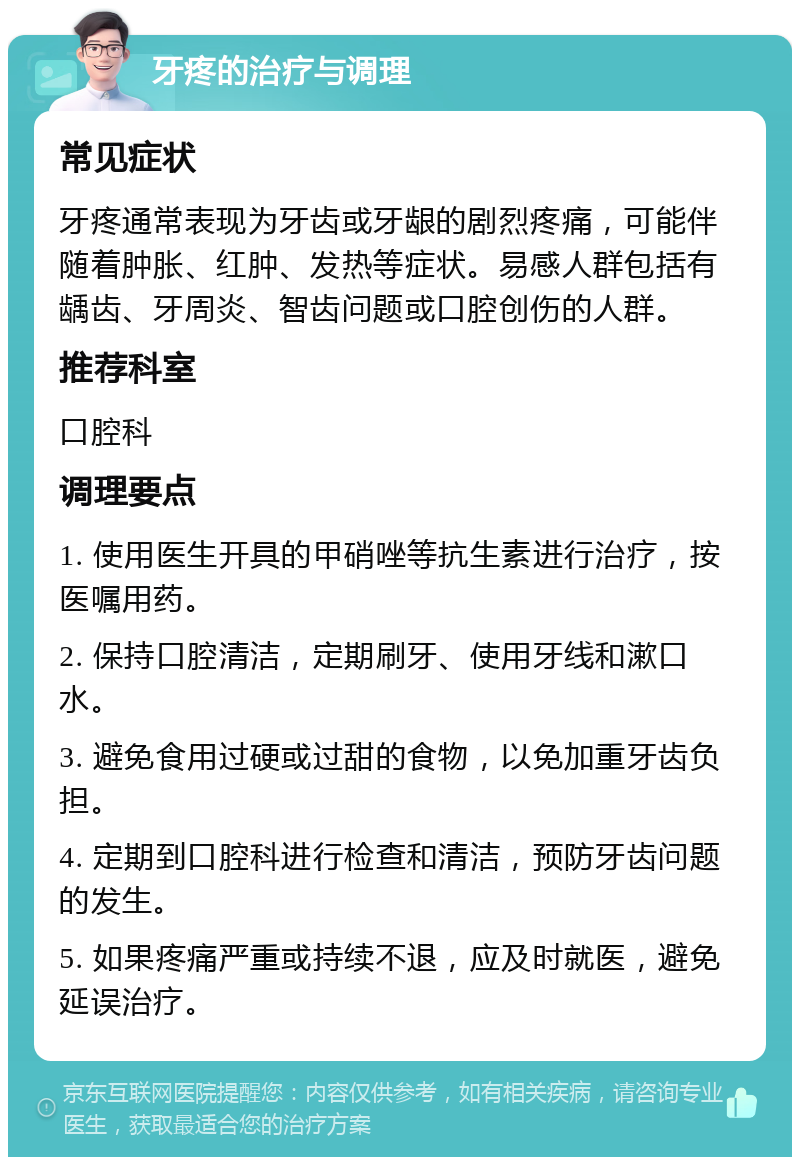 牙疼的治疗与调理 常见症状 牙疼通常表现为牙齿或牙龈的剧烈疼痛，可能伴随着肿胀、红肿、发热等症状。易感人群包括有龋齿、牙周炎、智齿问题或口腔创伤的人群。 推荐科室 口腔科 调理要点 1. 使用医生开具的甲硝唑等抗生素进行治疗，按医嘱用药。 2. 保持口腔清洁，定期刷牙、使用牙线和漱口水。 3. 避免食用过硬或过甜的食物，以免加重牙齿负担。 4. 定期到口腔科进行检查和清洁，预防牙齿问题的发生。 5. 如果疼痛严重或持续不退，应及时就医，避免延误治疗。