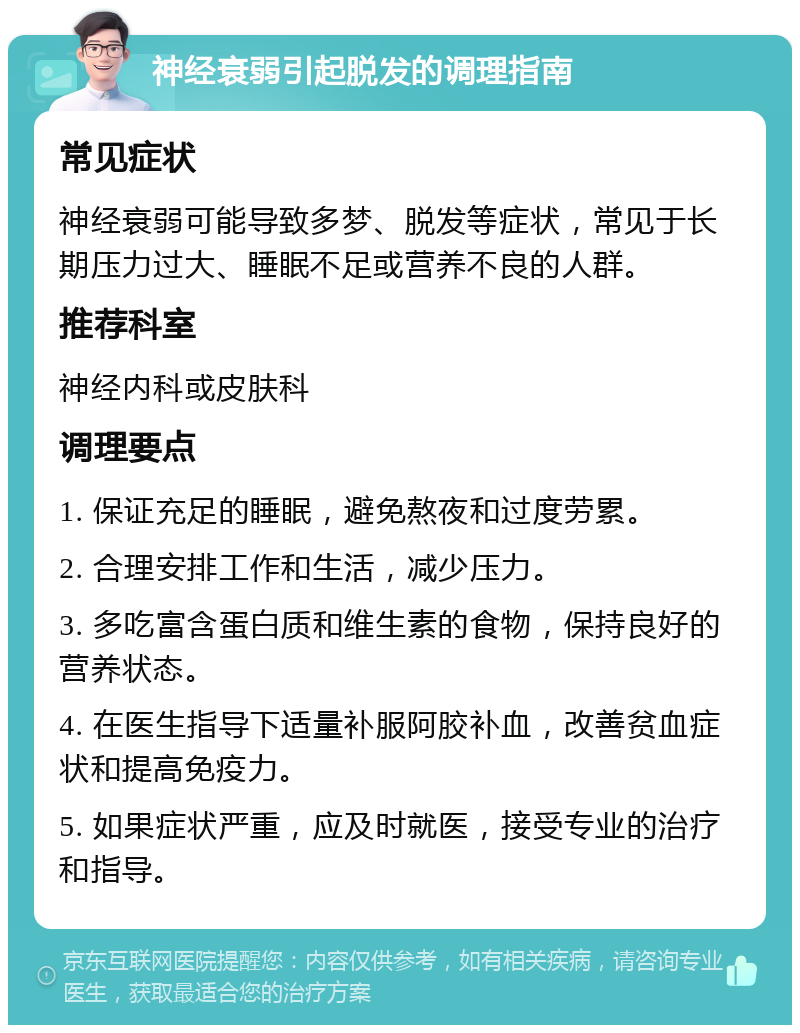 神经衰弱引起脱发的调理指南 常见症状 神经衰弱可能导致多梦、脱发等症状，常见于长期压力过大、睡眠不足或营养不良的人群。 推荐科室 神经内科或皮肤科 调理要点 1. 保证充足的睡眠，避免熬夜和过度劳累。 2. 合理安排工作和生活，减少压力。 3. 多吃富含蛋白质和维生素的食物，保持良好的营养状态。 4. 在医生指导下适量补服阿胶补血，改善贫血症状和提高免疫力。 5. 如果症状严重，应及时就医，接受专业的治疗和指导。