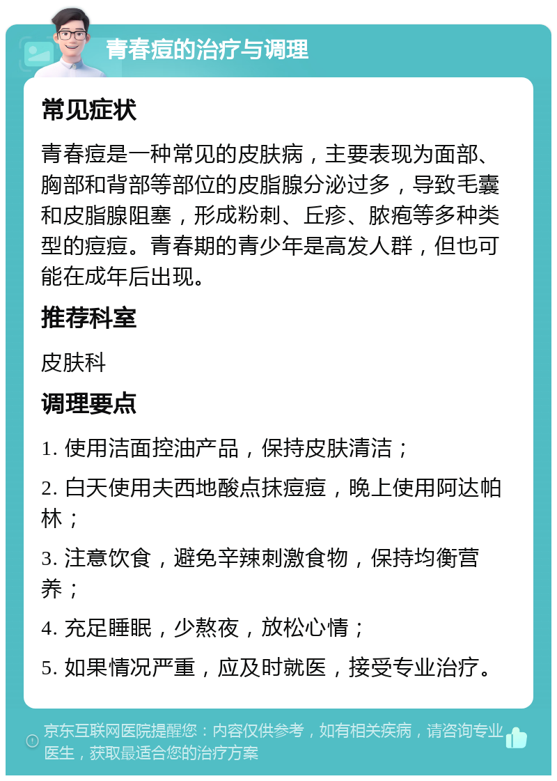 青春痘的治疗与调理 常见症状 青春痘是一种常见的皮肤病，主要表现为面部、胸部和背部等部位的皮脂腺分泌过多，导致毛囊和皮脂腺阻塞，形成粉刺、丘疹、脓疱等多种类型的痘痘。青春期的青少年是高发人群，但也可能在成年后出现。 推荐科室 皮肤科 调理要点 1. 使用洁面控油产品，保持皮肤清洁； 2. 白天使用夫西地酸点抹痘痘，晚上使用阿达帕林； 3. 注意饮食，避免辛辣刺激食物，保持均衡营养； 4. 充足睡眠，少熬夜，放松心情； 5. 如果情况严重，应及时就医，接受专业治疗。