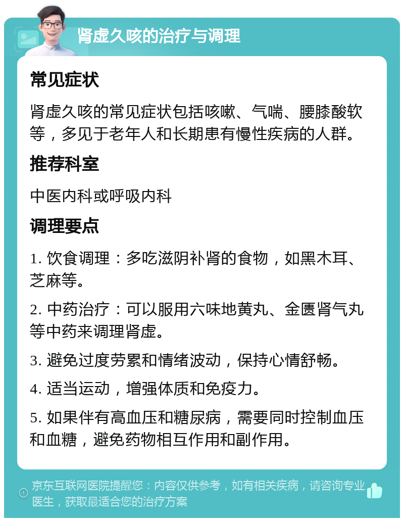 肾虚久咳的治疗与调理 常见症状 肾虚久咳的常见症状包括咳嗽、气喘、腰膝酸软等，多见于老年人和长期患有慢性疾病的人群。 推荐科室 中医内科或呼吸内科 调理要点 1. 饮食调理：多吃滋阴补肾的食物，如黑木耳、芝麻等。 2. 中药治疗：可以服用六味地黄丸、金匮肾气丸等中药来调理肾虚。 3. 避免过度劳累和情绪波动，保持心情舒畅。 4. 适当运动，增强体质和免疫力。 5. 如果伴有高血压和糖尿病，需要同时控制血压和血糖，避免药物相互作用和副作用。