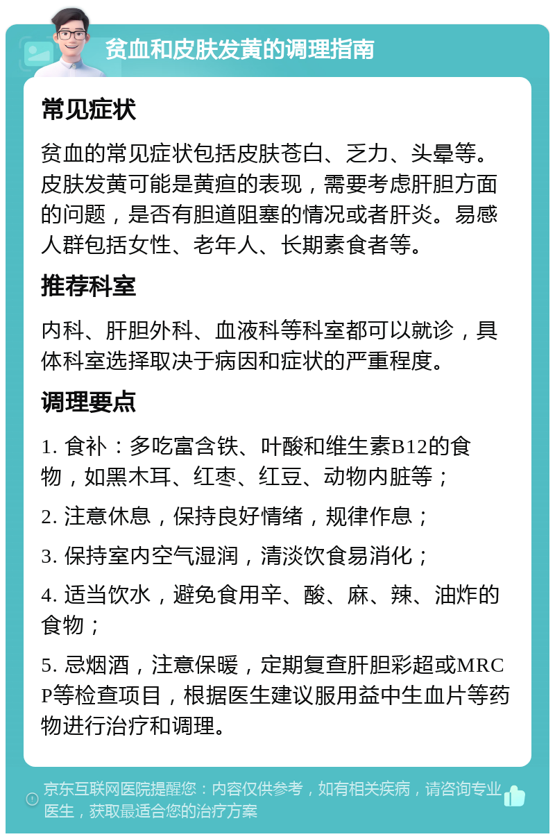 贫血和皮肤发黄的调理指南 常见症状 贫血的常见症状包括皮肤苍白、乏力、头晕等。皮肤发黄可能是黄疸的表现，需要考虑肝胆方面的问题，是否有胆道阻塞的情况或者肝炎。易感人群包括女性、老年人、长期素食者等。 推荐科室 内科、肝胆外科、血液科等科室都可以就诊，具体科室选择取决于病因和症状的严重程度。 调理要点 1. 食补：多吃富含铁、叶酸和维生素B12的食物，如黑木耳、红枣、红豆、动物内脏等； 2. 注意休息，保持良好情绪，规律作息； 3. 保持室内空气湿润，清淡饮食易消化； 4. 适当饮水，避免食用辛、酸、麻、辣、油炸的食物； 5. 忌烟酒，注意保暖，定期复查肝胆彩超或MRCP等检查项目，根据医生建议服用益中生血片等药物进行治疗和调理。