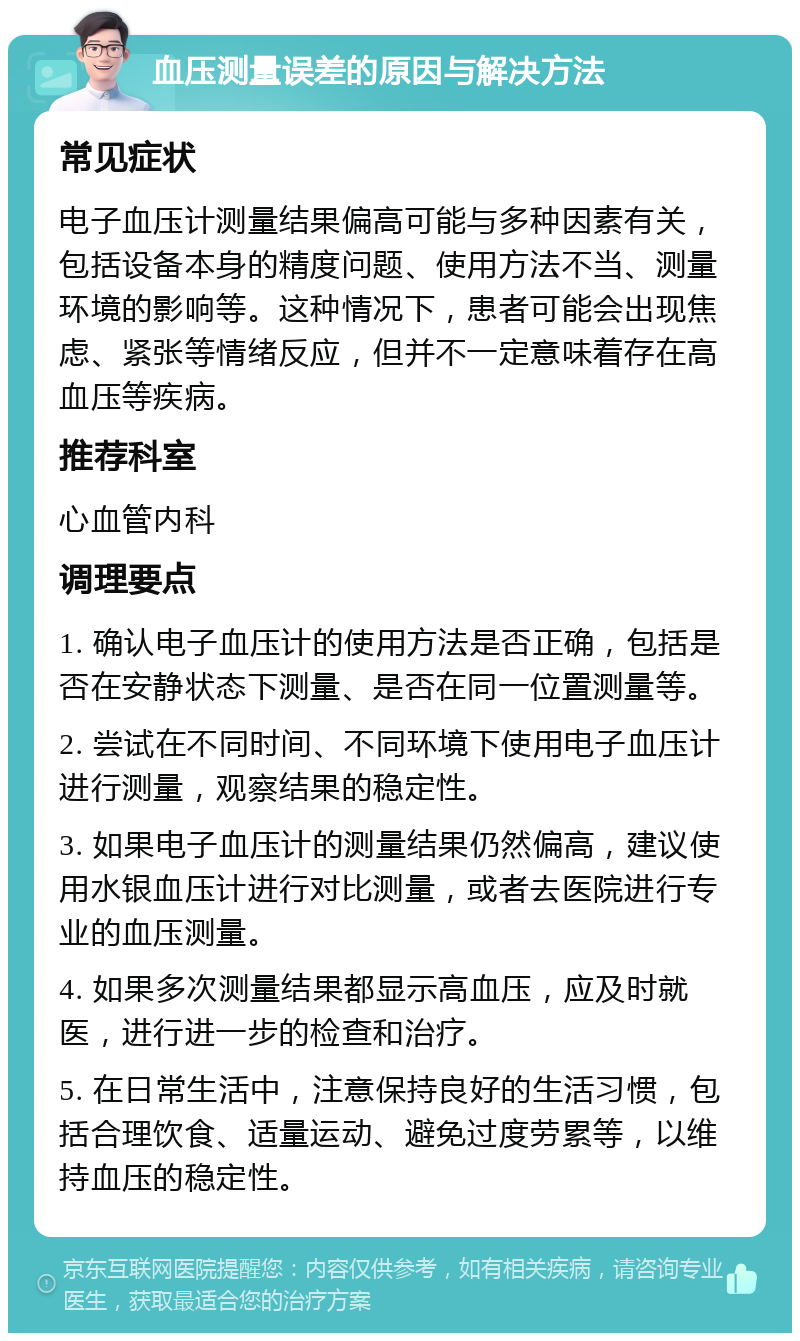 血压测量误差的原因与解决方法 常见症状 电子血压计测量结果偏高可能与多种因素有关，包括设备本身的精度问题、使用方法不当、测量环境的影响等。这种情况下，患者可能会出现焦虑、紧张等情绪反应，但并不一定意味着存在高血压等疾病。 推荐科室 心血管内科 调理要点 1. 确认电子血压计的使用方法是否正确，包括是否在安静状态下测量、是否在同一位置测量等。 2. 尝试在不同时间、不同环境下使用电子血压计进行测量，观察结果的稳定性。 3. 如果电子血压计的测量结果仍然偏高，建议使用水银血压计进行对比测量，或者去医院进行专业的血压测量。 4. 如果多次测量结果都显示高血压，应及时就医，进行进一步的检查和治疗。 5. 在日常生活中，注意保持良好的生活习惯，包括合理饮食、适量运动、避免过度劳累等，以维持血压的稳定性。