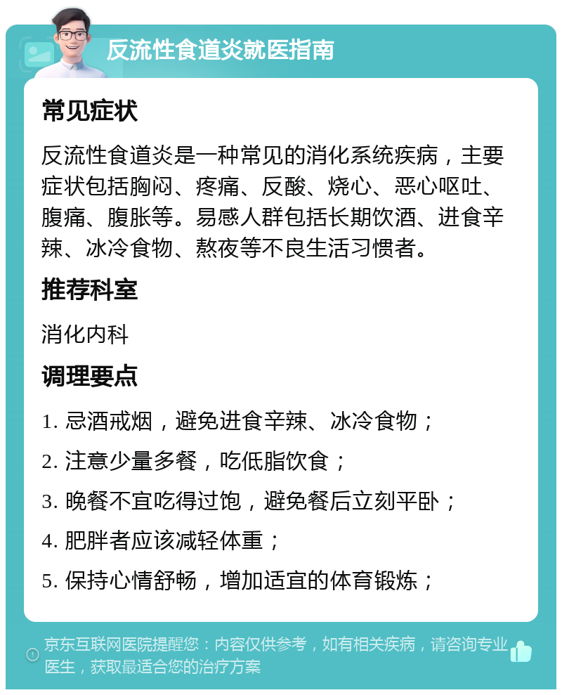 反流性食道炎就医指南 常见症状 反流性食道炎是一种常见的消化系统疾病，主要症状包括胸闷、疼痛、反酸、烧心、恶心呕吐、腹痛、腹胀等。易感人群包括长期饮酒、进食辛辣、冰冷食物、熬夜等不良生活习惯者。 推荐科室 消化内科 调理要点 1. 忌酒戒烟，避免进食辛辣、冰冷食物； 2. 注意少量多餐，吃低脂饮食； 3. 晚餐不宜吃得过饱，避免餐后立刻平卧； 4. 肥胖者应该减轻体重； 5. 保持心情舒畅，增加适宜的体育锻炼；