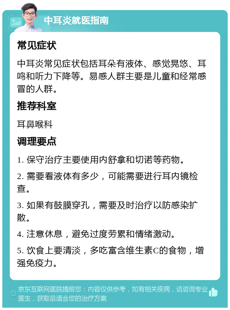 中耳炎就医指南 常见症状 中耳炎常见症状包括耳朵有液体、感觉晃悠、耳鸣和听力下降等。易感人群主要是儿童和经常感冒的人群。 推荐科室 耳鼻喉科 调理要点 1. 保守治疗主要使用内舒拿和切诺等药物。 2. 需要看液体有多少，可能需要进行耳内镜检查。 3. 如果有鼓膜穿孔，需要及时治疗以防感染扩散。 4. 注意休息，避免过度劳累和情绪激动。 5. 饮食上要清淡，多吃富含维生素C的食物，增强免疫力。