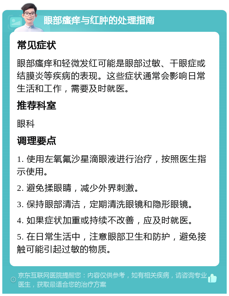 眼部瘙痒与红肿的处理指南 常见症状 眼部瘙痒和轻微发红可能是眼部过敏、干眼症或结膜炎等疾病的表现。这些症状通常会影响日常生活和工作，需要及时就医。 推荐科室 眼科 调理要点 1. 使用左氧氟沙星滴眼液进行治疗，按照医生指示使用。 2. 避免揉眼睛，减少外界刺激。 3. 保持眼部清洁，定期清洗眼镜和隐形眼镜。 4. 如果症状加重或持续不改善，应及时就医。 5. 在日常生活中，注意眼部卫生和防护，避免接触可能引起过敏的物质。