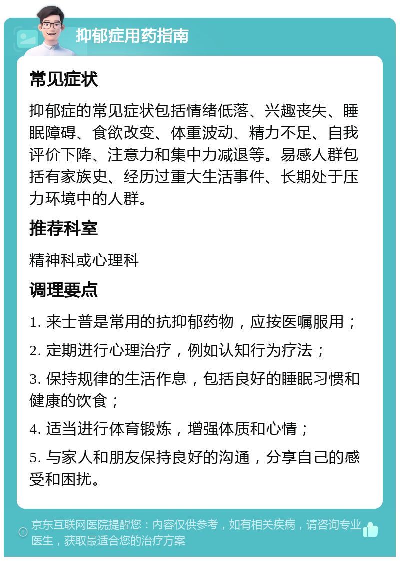 抑郁症用药指南 常见症状 抑郁症的常见症状包括情绪低落、兴趣丧失、睡眠障碍、食欲改变、体重波动、精力不足、自我评价下降、注意力和集中力减退等。易感人群包括有家族史、经历过重大生活事件、长期处于压力环境中的人群。 推荐科室 精神科或心理科 调理要点 1. 来士普是常用的抗抑郁药物，应按医嘱服用； 2. 定期进行心理治疗，例如认知行为疗法； 3. 保持规律的生活作息，包括良好的睡眠习惯和健康的饮食； 4. 适当进行体育锻炼，增强体质和心情； 5. 与家人和朋友保持良好的沟通，分享自己的感受和困扰。