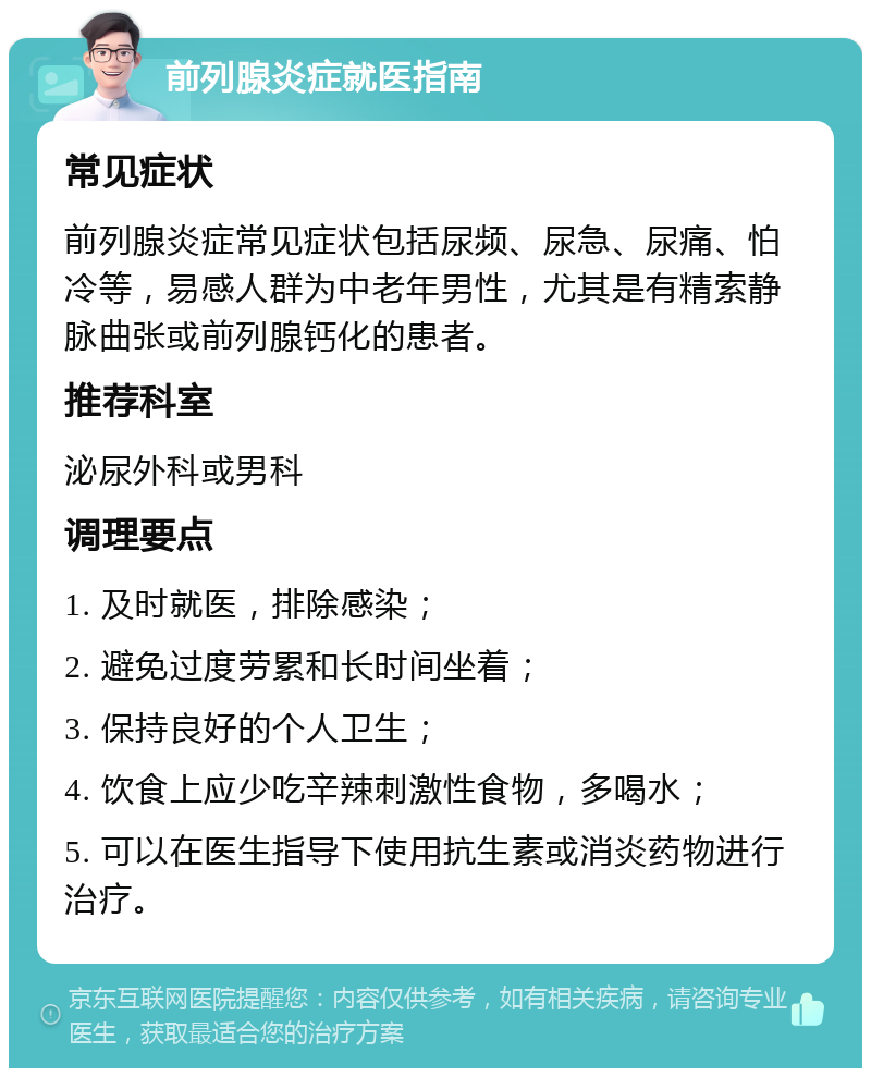 前列腺炎症就医指南 常见症状 前列腺炎症常见症状包括尿频、尿急、尿痛、怕冷等，易感人群为中老年男性，尤其是有精索静脉曲张或前列腺钙化的患者。 推荐科室 泌尿外科或男科 调理要点 1. 及时就医，排除感染； 2. 避免过度劳累和长时间坐着； 3. 保持良好的个人卫生； 4. 饮食上应少吃辛辣刺激性食物，多喝水； 5. 可以在医生指导下使用抗生素或消炎药物进行治疗。