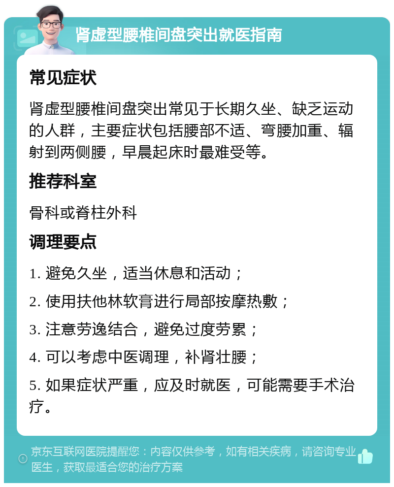 肾虚型腰椎间盘突出就医指南 常见症状 肾虚型腰椎间盘突出常见于长期久坐、缺乏运动的人群，主要症状包括腰部不适、弯腰加重、辐射到两侧腰，早晨起床时最难受等。 推荐科室 骨科或脊柱外科 调理要点 1. 避免久坐，适当休息和活动； 2. 使用扶他林软膏进行局部按摩热敷； 3. 注意劳逸结合，避免过度劳累； 4. 可以考虑中医调理，补肾壮腰； 5. 如果症状严重，应及时就医，可能需要手术治疗。