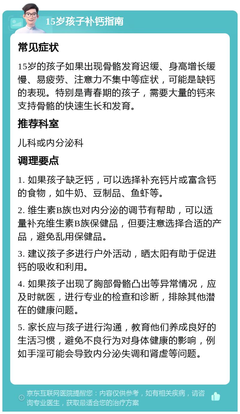 15岁孩子补钙指南 常见症状 15岁的孩子如果出现骨骼发育迟缓、身高增长缓慢、易疲劳、注意力不集中等症状，可能是缺钙的表现。特别是青春期的孩子，需要大量的钙来支持骨骼的快速生长和发育。 推荐科室 儿科或内分泌科 调理要点 1. 如果孩子缺乏钙，可以选择补充钙片或富含钙的食物，如牛奶、豆制品、鱼虾等。 2. 维生素B族也对内分泌的调节有帮助，可以适量补充维生素B族保健品，但要注意选择合适的产品，避免乱用保健品。 3. 建议孩子多进行户外活动，晒太阳有助于促进钙的吸收和利用。 4. 如果孩子出现了胸部骨骼凸出等异常情况，应及时就医，进行专业的检查和诊断，排除其他潜在的健康问题。 5. 家长应与孩子进行沟通，教育他们养成良好的生活习惯，避免不良行为对身体健康的影响，例如手淫可能会导致内分泌失调和肾虚等问题。