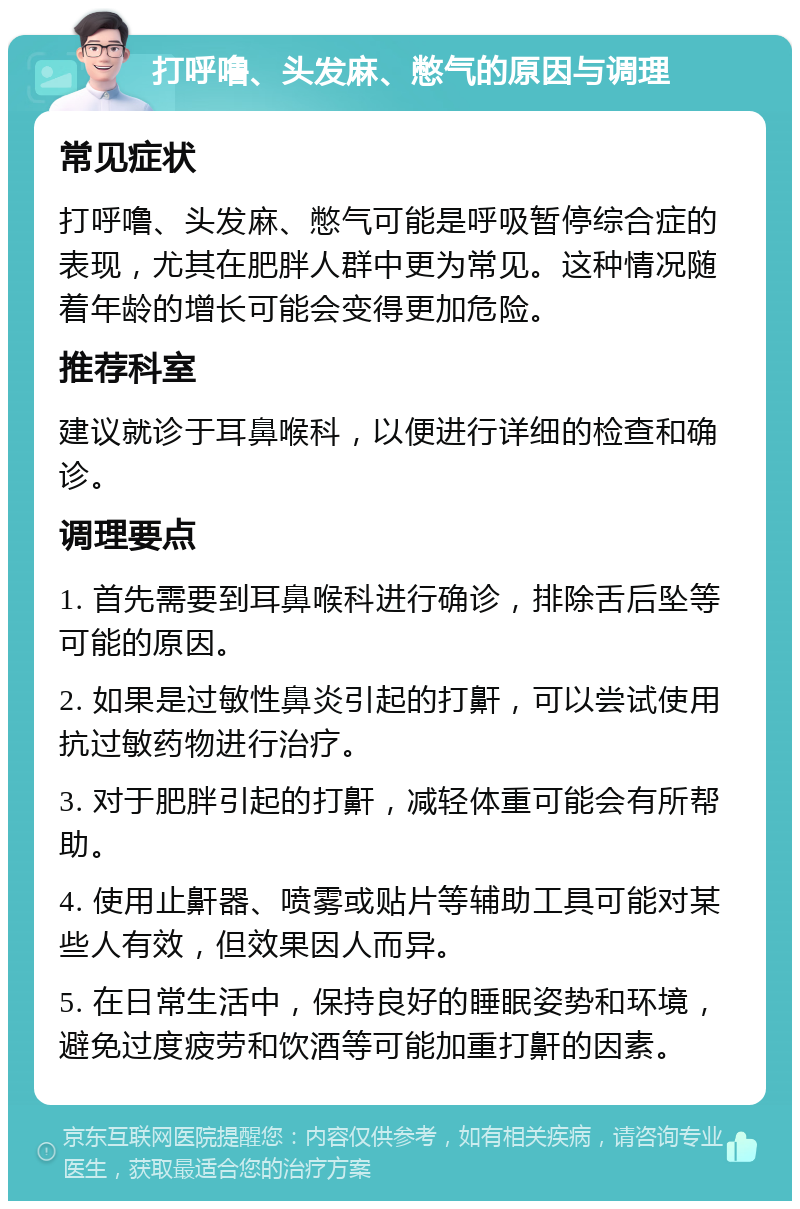 打呼噜、头发麻、憋气的原因与调理 常见症状 打呼噜、头发麻、憋气可能是呼吸暂停综合症的表现，尤其在肥胖人群中更为常见。这种情况随着年龄的增长可能会变得更加危险。 推荐科室 建议就诊于耳鼻喉科，以便进行详细的检查和确诊。 调理要点 1. 首先需要到耳鼻喉科进行确诊，排除舌后坠等可能的原因。 2. 如果是过敏性鼻炎引起的打鼾，可以尝试使用抗过敏药物进行治疗。 3. 对于肥胖引起的打鼾，减轻体重可能会有所帮助。 4. 使用止鼾器、喷雾或贴片等辅助工具可能对某些人有效，但效果因人而异。 5. 在日常生活中，保持良好的睡眠姿势和环境，避免过度疲劳和饮酒等可能加重打鼾的因素。