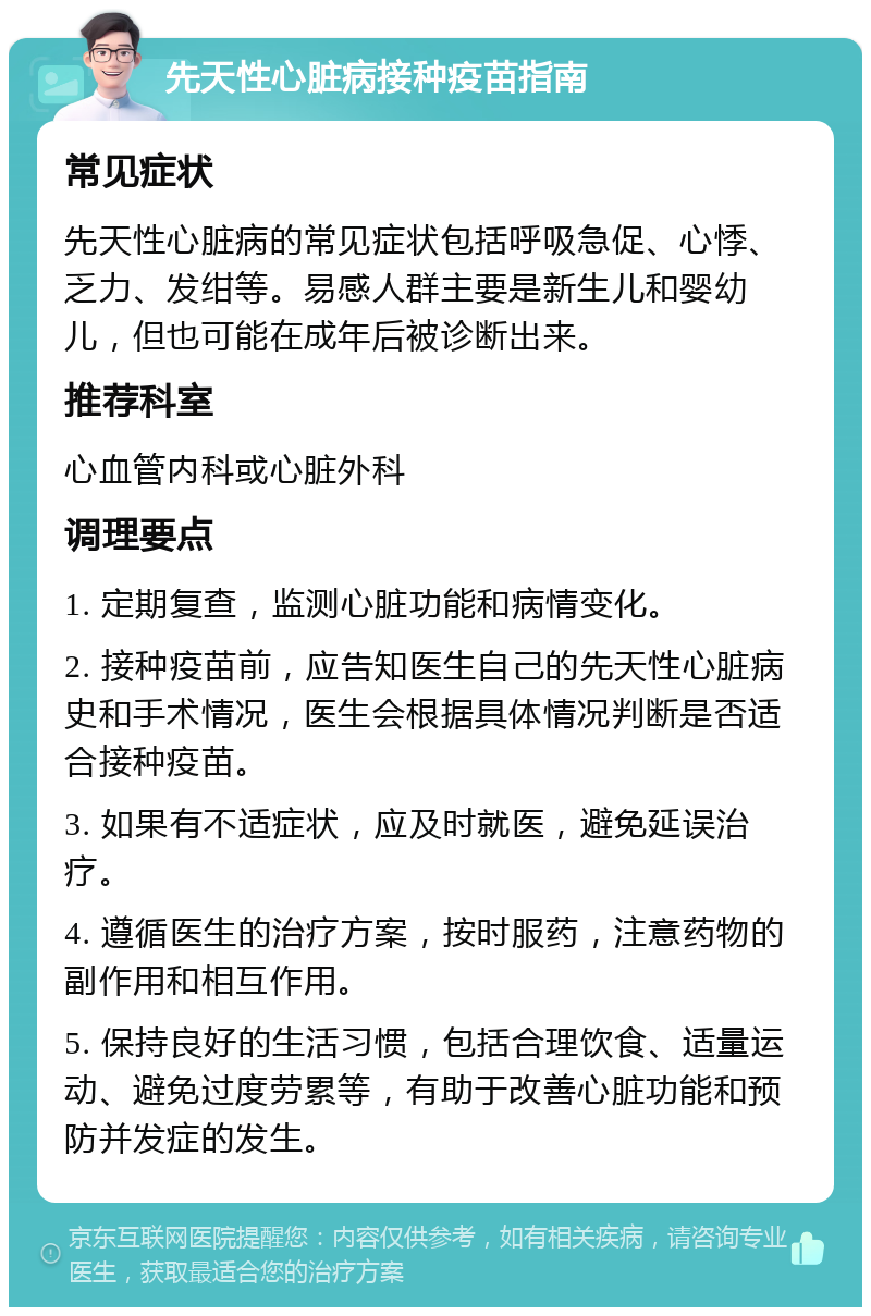 先天性心脏病接种疫苗指南 常见症状 先天性心脏病的常见症状包括呼吸急促、心悸、乏力、发绀等。易感人群主要是新生儿和婴幼儿，但也可能在成年后被诊断出来。 推荐科室 心血管内科或心脏外科 调理要点 1. 定期复查，监测心脏功能和病情变化。 2. 接种疫苗前，应告知医生自己的先天性心脏病史和手术情况，医生会根据具体情况判断是否适合接种疫苗。 3. 如果有不适症状，应及时就医，避免延误治疗。 4. 遵循医生的治疗方案，按时服药，注意药物的副作用和相互作用。 5. 保持良好的生活习惯，包括合理饮食、适量运动、避免过度劳累等，有助于改善心脏功能和预防并发症的发生。