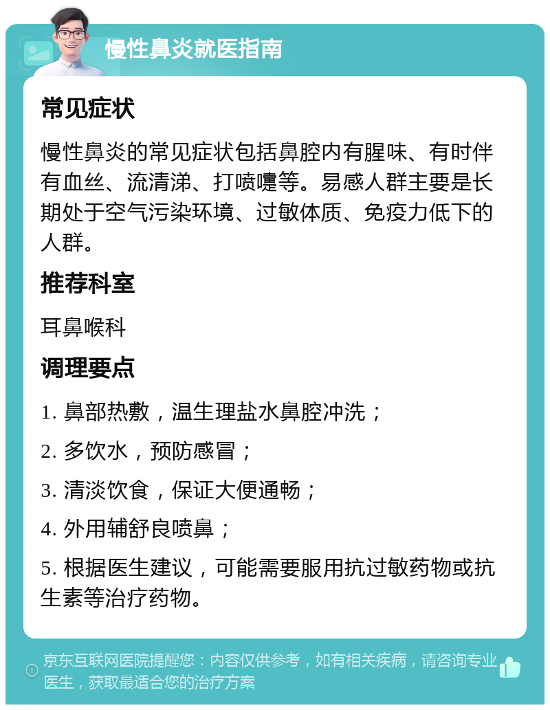 慢性鼻炎就医指南 常见症状 慢性鼻炎的常见症状包括鼻腔内有腥味、有时伴有血丝、流清涕、打喷嚏等。易感人群主要是长期处于空气污染环境、过敏体质、免疫力低下的人群。 推荐科室 耳鼻喉科 调理要点 1. 鼻部热敷，温生理盐水鼻腔冲洗； 2. 多饮水，预防感冒； 3. 清淡饮食，保证大便通畅； 4. 外用辅舒良喷鼻； 5. 根据医生建议，可能需要服用抗过敏药物或抗生素等治疗药物。