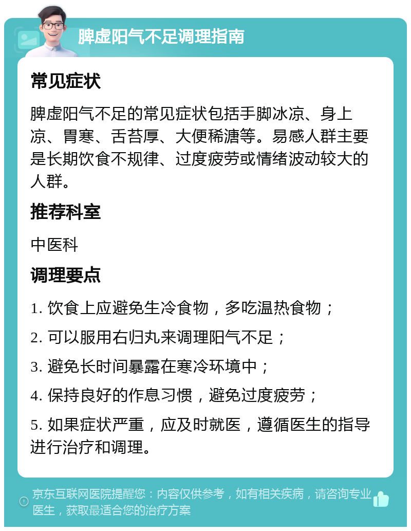 脾虚阳气不足调理指南 常见症状 脾虚阳气不足的常见症状包括手脚冰凉、身上凉、胃寒、舌苔厚、大便稀溏等。易感人群主要是长期饮食不规律、过度疲劳或情绪波动较大的人群。 推荐科室 中医科 调理要点 1. 饮食上应避免生冷食物，多吃温热食物； 2. 可以服用右归丸来调理阳气不足； 3. 避免长时间暴露在寒冷环境中； 4. 保持良好的作息习惯，避免过度疲劳； 5. 如果症状严重，应及时就医，遵循医生的指导进行治疗和调理。