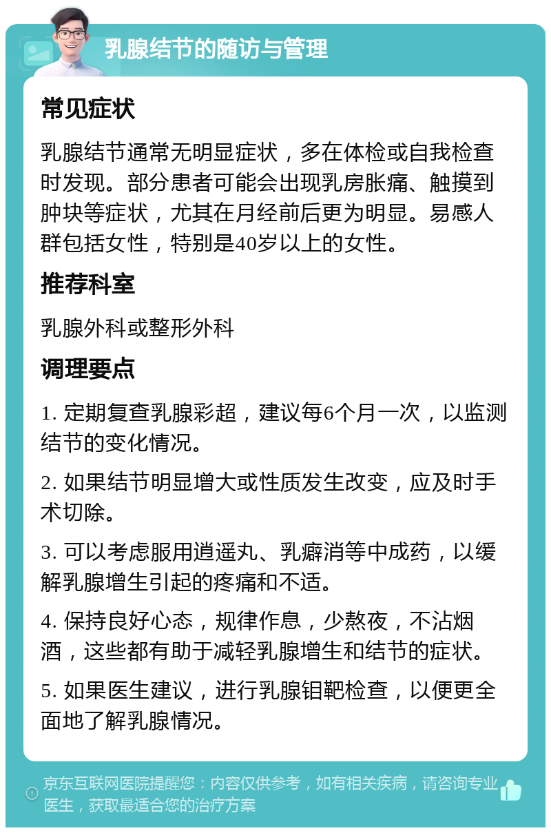 乳腺结节的随访与管理 常见症状 乳腺结节通常无明显症状，多在体检或自我检查时发现。部分患者可能会出现乳房胀痛、触摸到肿块等症状，尤其在月经前后更为明显。易感人群包括女性，特别是40岁以上的女性。 推荐科室 乳腺外科或整形外科 调理要点 1. 定期复查乳腺彩超，建议每6个月一次，以监测结节的变化情况。 2. 如果结节明显增大或性质发生改变，应及时手术切除。 3. 可以考虑服用逍遥丸、乳癖消等中成药，以缓解乳腺增生引起的疼痛和不适。 4. 保持良好心态，规律作息，少熬夜，不沾烟酒，这些都有助于减轻乳腺增生和结节的症状。 5. 如果医生建议，进行乳腺钼靶检查，以便更全面地了解乳腺情况。