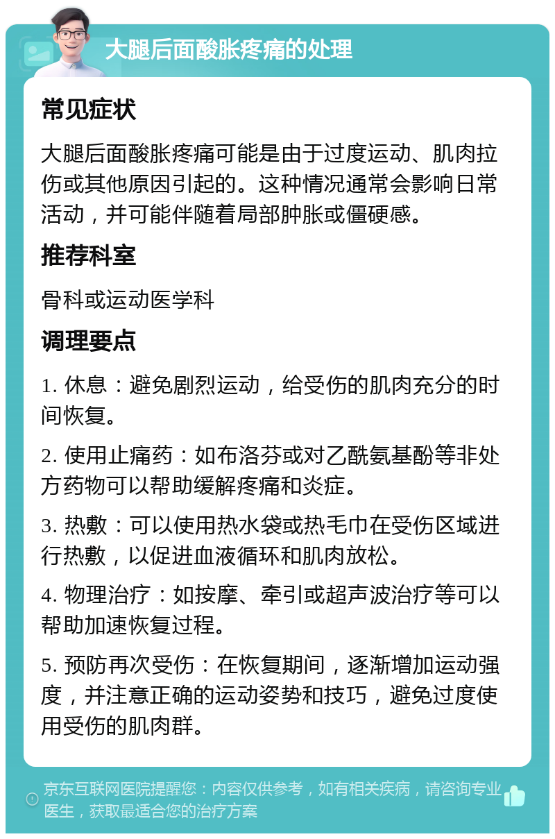 大腿后面酸胀疼痛的处理 常见症状 大腿后面酸胀疼痛可能是由于过度运动、肌肉拉伤或其他原因引起的。这种情况通常会影响日常活动，并可能伴随着局部肿胀或僵硬感。 推荐科室 骨科或运动医学科 调理要点 1. 休息：避免剧烈运动，给受伤的肌肉充分的时间恢复。 2. 使用止痛药：如布洛芬或对乙酰氨基酚等非处方药物可以帮助缓解疼痛和炎症。 3. 热敷：可以使用热水袋或热毛巾在受伤区域进行热敷，以促进血液循环和肌肉放松。 4. 物理治疗：如按摩、牵引或超声波治疗等可以帮助加速恢复过程。 5. 预防再次受伤：在恢复期间，逐渐增加运动强度，并注意正确的运动姿势和技巧，避免过度使用受伤的肌肉群。