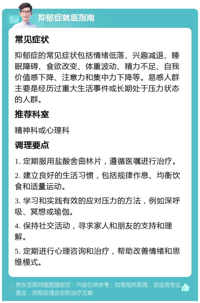 抑郁症就医指南 常见症状 抑郁症的常见症状包括情绪低落、兴趣减退、睡眠障碍、食欲改变、体重波动、精力不足、自我价值感下降、注意力和集中力下降等。易感人群主要是经历过重大生活事件或长期处于压力状态的人群。 推荐科室 精神科或心理科 调理要点 1. 定期服用盐酸舍曲林片，遵循医嘱进行治疗。 2. 建立良好的生活习惯，包括规律作息、均衡饮食和适量运动。 3. 学习和实践有效的应对压力的方法，例如深呼吸、冥想或瑜伽。 4. 保持社交活动，寻求家人和朋友的支持和理解。 5. 定期进行心理咨询和治疗，帮助改善情绪和思维模式。