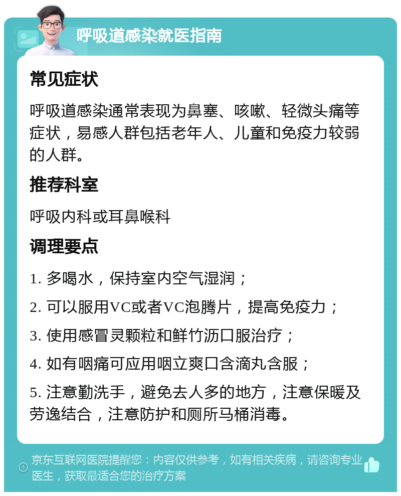 呼吸道感染就医指南 常见症状 呼吸道感染通常表现为鼻塞、咳嗽、轻微头痛等症状，易感人群包括老年人、儿童和免疫力较弱的人群。 推荐科室 呼吸内科或耳鼻喉科 调理要点 1. 多喝水，保持室内空气湿润； 2. 可以服用VC或者VC泡腾片，提高免疫力； 3. 使用感冒灵颗粒和鲜竹沥口服治疗； 4. 如有咽痛可应用咽立爽口含滴丸含服； 5. 注意勤洗手，避免去人多的地方，注意保暖及劳逸结合，注意防护和厕所马桶消毒。