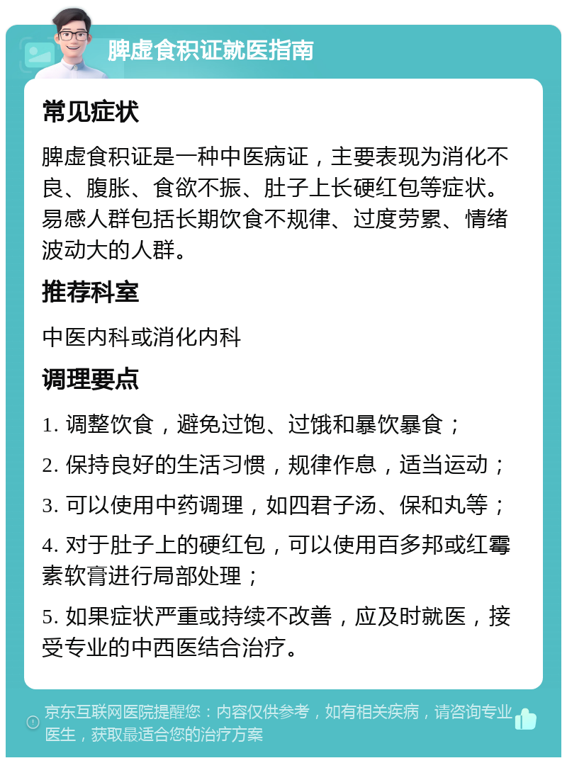 脾虚食积证就医指南 常见症状 脾虚食积证是一种中医病证，主要表现为消化不良、腹胀、食欲不振、肚子上长硬红包等症状。易感人群包括长期饮食不规律、过度劳累、情绪波动大的人群。 推荐科室 中医内科或消化内科 调理要点 1. 调整饮食，避免过饱、过饿和暴饮暴食； 2. 保持良好的生活习惯，规律作息，适当运动； 3. 可以使用中药调理，如四君子汤、保和丸等； 4. 对于肚子上的硬红包，可以使用百多邦或红霉素软膏进行局部处理； 5. 如果症状严重或持续不改善，应及时就医，接受专业的中西医结合治疗。