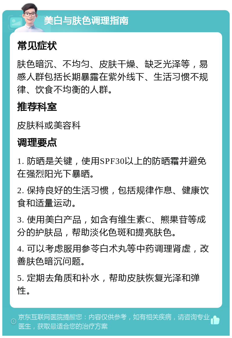 美白与肤色调理指南 常见症状 肤色暗沉、不均匀、皮肤干燥、缺乏光泽等，易感人群包括长期暴露在紫外线下、生活习惯不规律、饮食不均衡的人群。 推荐科室 皮肤科或美容科 调理要点 1. 防晒是关键，使用SPF30以上的防晒霜并避免在强烈阳光下暴晒。 2. 保持良好的生活习惯，包括规律作息、健康饮食和适量运动。 3. 使用美白产品，如含有维生素C、熊果苷等成分的护肤品，帮助淡化色斑和提亮肤色。 4. 可以考虑服用参苓白术丸等中药调理肾虚，改善肤色暗沉问题。 5. 定期去角质和补水，帮助皮肤恢复光泽和弹性。