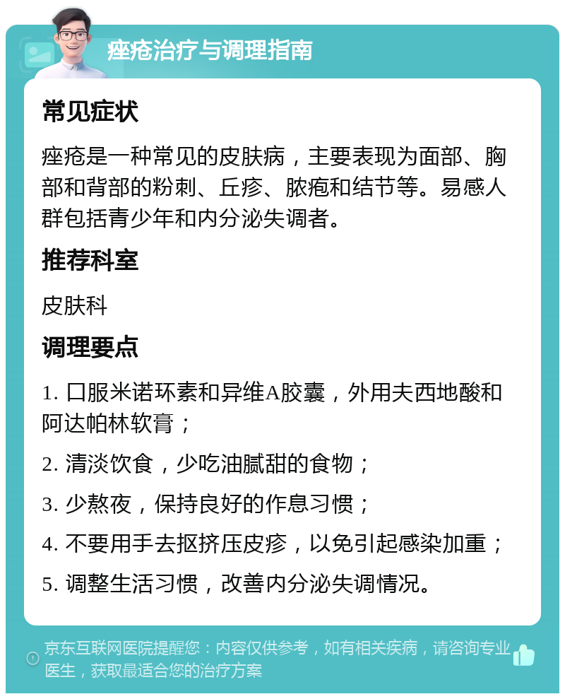 痤疮治疗与调理指南 常见症状 痤疮是一种常见的皮肤病，主要表现为面部、胸部和背部的粉刺、丘疹、脓疱和结节等。易感人群包括青少年和内分泌失调者。 推荐科室 皮肤科 调理要点 1. 口服米诺环素和异维A胶囊，外用夫西地酸和阿达帕林软膏； 2. 清淡饮食，少吃油腻甜的食物； 3. 少熬夜，保持良好的作息习惯； 4. 不要用手去抠挤压皮疹，以免引起感染加重； 5. 调整生活习惯，改善内分泌失调情况。