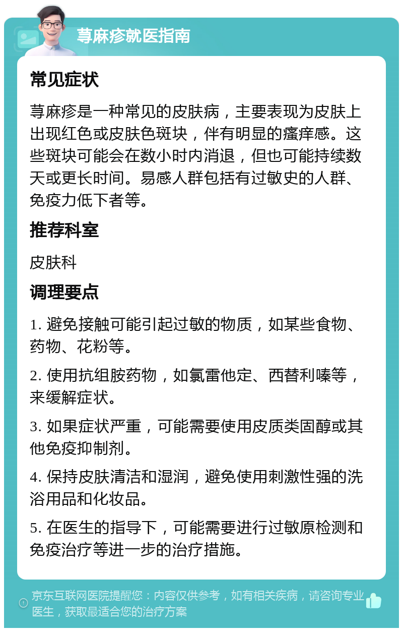 荨麻疹就医指南 常见症状 荨麻疹是一种常见的皮肤病，主要表现为皮肤上出现红色或皮肤色斑块，伴有明显的瘙痒感。这些斑块可能会在数小时内消退，但也可能持续数天或更长时间。易感人群包括有过敏史的人群、免疫力低下者等。 推荐科室 皮肤科 调理要点 1. 避免接触可能引起过敏的物质，如某些食物、药物、花粉等。 2. 使用抗组胺药物，如氯雷他定、西替利嗪等，来缓解症状。 3. 如果症状严重，可能需要使用皮质类固醇或其他免疫抑制剂。 4. 保持皮肤清洁和湿润，避免使用刺激性强的洗浴用品和化妆品。 5. 在医生的指导下，可能需要进行过敏原检测和免疫治疗等进一步的治疗措施。