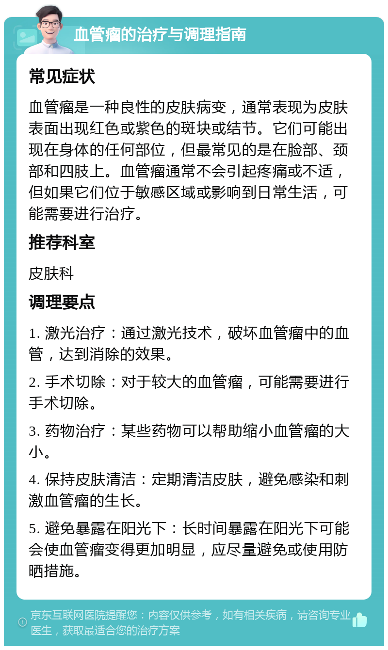 血管瘤的治疗与调理指南 常见症状 血管瘤是一种良性的皮肤病变，通常表现为皮肤表面出现红色或紫色的斑块或结节。它们可能出现在身体的任何部位，但最常见的是在脸部、颈部和四肢上。血管瘤通常不会引起疼痛或不适，但如果它们位于敏感区域或影响到日常生活，可能需要进行治疗。 推荐科室 皮肤科 调理要点 1. 激光治疗：通过激光技术，破坏血管瘤中的血管，达到消除的效果。 2. 手术切除：对于较大的血管瘤，可能需要进行手术切除。 3. 药物治疗：某些药物可以帮助缩小血管瘤的大小。 4. 保持皮肤清洁：定期清洁皮肤，避免感染和刺激血管瘤的生长。 5. 避免暴露在阳光下：长时间暴露在阳光下可能会使血管瘤变得更加明显，应尽量避免或使用防晒措施。