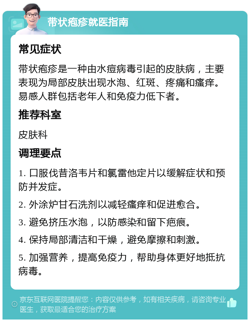 带状疱疹就医指南 常见症状 带状疱疹是一种由水痘病毒引起的皮肤病，主要表现为局部皮肤出现水泡、红斑、疼痛和瘙痒。易感人群包括老年人和免疫力低下者。 推荐科室 皮肤科 调理要点 1. 口服伐昔洛韦片和氯雷他定片以缓解症状和预防并发症。 2. 外涂炉甘石洗剂以减轻瘙痒和促进愈合。 3. 避免挤压水泡，以防感染和留下疤痕。 4. 保持局部清洁和干燥，避免摩擦和刺激。 5. 加强营养，提高免疫力，帮助身体更好地抵抗病毒。