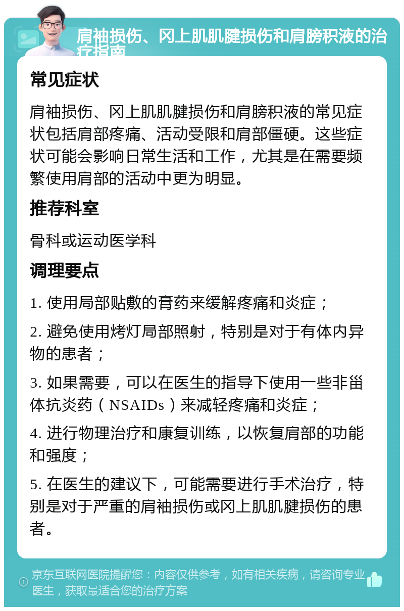 肩袖损伤、冈上肌肌腱损伤和肩膀积液的治疗指南 常见症状 肩袖损伤、冈上肌肌腱损伤和肩膀积液的常见症状包括肩部疼痛、活动受限和肩部僵硬。这些症状可能会影响日常生活和工作，尤其是在需要频繁使用肩部的活动中更为明显。 推荐科室 骨科或运动医学科 调理要点 1. 使用局部贴敷的膏药来缓解疼痛和炎症； 2. 避免使用烤灯局部照射，特别是对于有体内异物的患者； 3. 如果需要，可以在医生的指导下使用一些非甾体抗炎药（NSAIDs）来减轻疼痛和炎症； 4. 进行物理治疗和康复训练，以恢复肩部的功能和强度； 5. 在医生的建议下，可能需要进行手术治疗，特别是对于严重的肩袖损伤或冈上肌肌腱损伤的患者。