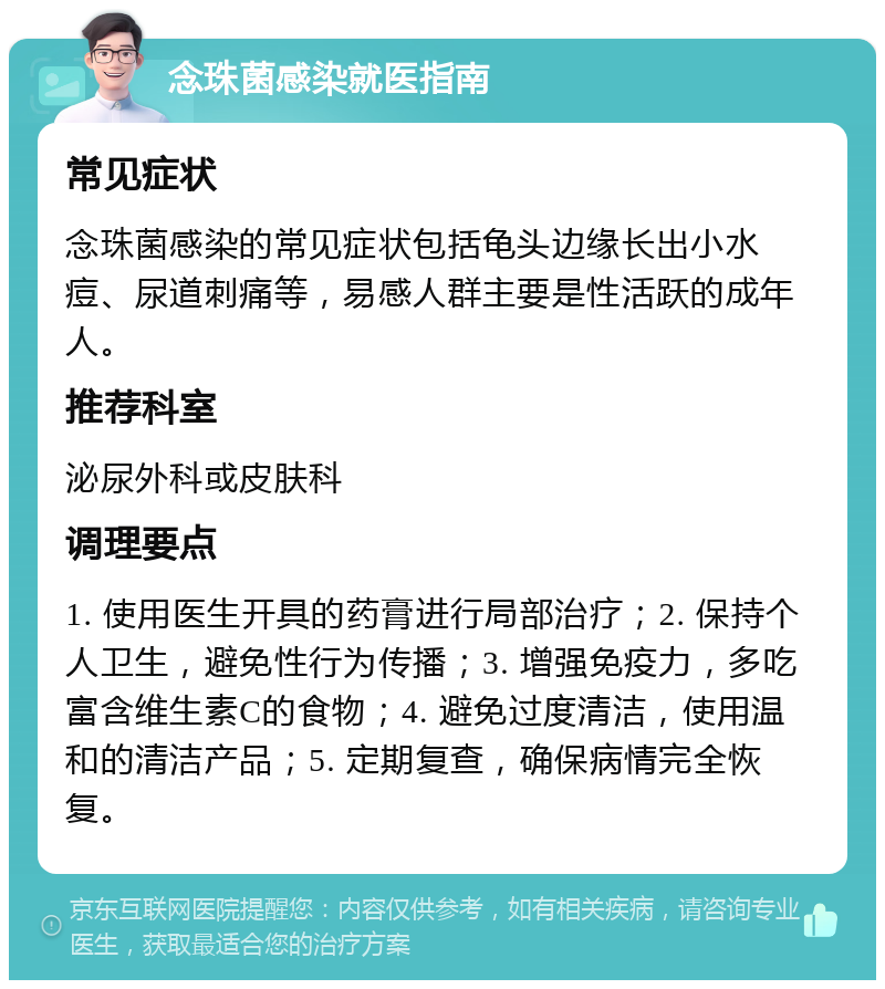 念珠菌感染就医指南 常见症状 念珠菌感染的常见症状包括龟头边缘长出小水痘、尿道刺痛等，易感人群主要是性活跃的成年人。 推荐科室 泌尿外科或皮肤科 调理要点 1. 使用医生开具的药膏进行局部治疗；2. 保持个人卫生，避免性行为传播；3. 增强免疫力，多吃富含维生素C的食物；4. 避免过度清洁，使用温和的清洁产品；5. 定期复查，确保病情完全恢复。