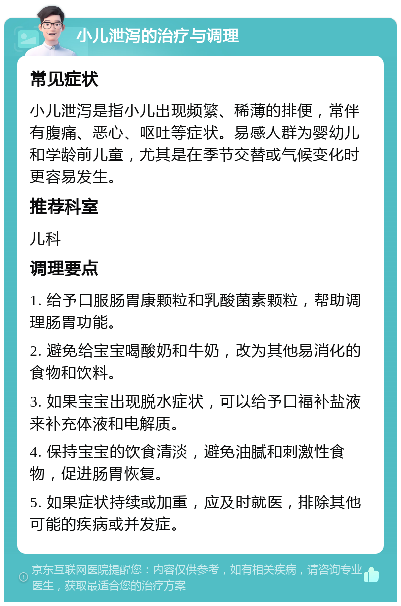 小儿泄泻的治疗与调理 常见症状 小儿泄泻是指小儿出现频繁、稀薄的排便，常伴有腹痛、恶心、呕吐等症状。易感人群为婴幼儿和学龄前儿童，尤其是在季节交替或气候变化时更容易发生。 推荐科室 儿科 调理要点 1. 给予口服肠胃康颗粒和乳酸菌素颗粒，帮助调理肠胃功能。 2. 避免给宝宝喝酸奶和牛奶，改为其他易消化的食物和饮料。 3. 如果宝宝出现脱水症状，可以给予口福补盐液来补充体液和电解质。 4. 保持宝宝的饮食清淡，避免油腻和刺激性食物，促进肠胃恢复。 5. 如果症状持续或加重，应及时就医，排除其他可能的疾病或并发症。