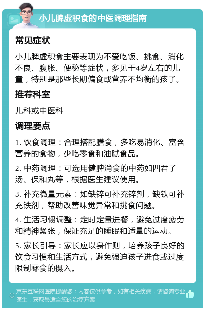 小儿脾虚积食的中医调理指南 常见症状 小儿脾虚积食主要表现为不爱吃饭、挑食、消化不良、腹胀、便秘等症状，多见于4岁左右的儿童，特别是那些长期偏食或营养不均衡的孩子。 推荐科室 儿科或中医科 调理要点 1. 饮食调理：合理搭配膳食，多吃易消化、富含营养的食物，少吃零食和油腻食品。 2. 中药调理：可选用健脾消食的中药如四君子汤、保和丸等，根据医生建议使用。 3. 补充微量元素：如缺锌可补充锌剂，缺铁可补充铁剂，帮助改善味觉异常和挑食问题。 4. 生活习惯调整：定时定量进餐，避免过度疲劳和精神紧张，保证充足的睡眠和适量的运动。 5. 家长引导：家长应以身作则，培养孩子良好的饮食习惯和生活方式，避免强迫孩子进食或过度限制零食的摄入。