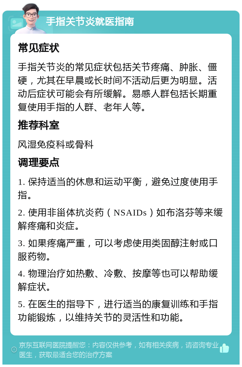 手指关节炎就医指南 常见症状 手指关节炎的常见症状包括关节疼痛、肿胀、僵硬，尤其在早晨或长时间不活动后更为明显。活动后症状可能会有所缓解。易感人群包括长期重复使用手指的人群、老年人等。 推荐科室 风湿免疫科或骨科 调理要点 1. 保持适当的休息和运动平衡，避免过度使用手指。 2. 使用非甾体抗炎药（NSAIDs）如布洛芬等来缓解疼痛和炎症。 3. 如果疼痛严重，可以考虑使用类固醇注射或口服药物。 4. 物理治疗如热敷、冷敷、按摩等也可以帮助缓解症状。 5. 在医生的指导下，进行适当的康复训练和手指功能锻炼，以维持关节的灵活性和功能。