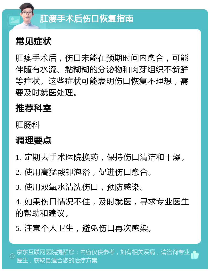 肛瘘手术后伤口恢复指南 常见症状 肛瘘手术后，伤口未能在预期时间内愈合，可能伴随有水流、黏糊糊的分泌物和肉芽组织不新鲜等症状。这些症状可能表明伤口恢复不理想，需要及时就医处理。 推荐科室 肛肠科 调理要点 1. 定期去手术医院换药，保持伤口清洁和干燥。 2. 使用高猛酸钾泡浴，促进伤口愈合。 3. 使用双氧水清洗伤口，预防感染。 4. 如果伤口情况不佳，及时就医，寻求专业医生的帮助和建议。 5. 注意个人卫生，避免伤口再次感染。